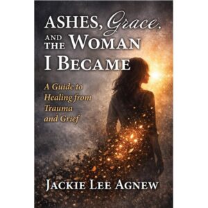 Ashes, Grace, and the Woman I Became: A Guide to Healing from Trauma and Grief